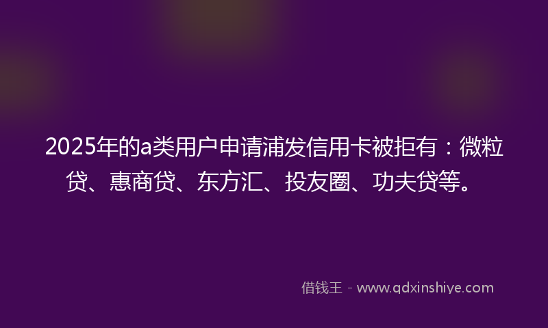 2025年的a类用户申请浦发信用卡被拒有：微粒贷、惠商贷、东方汇、投友圈、功夫贷等。