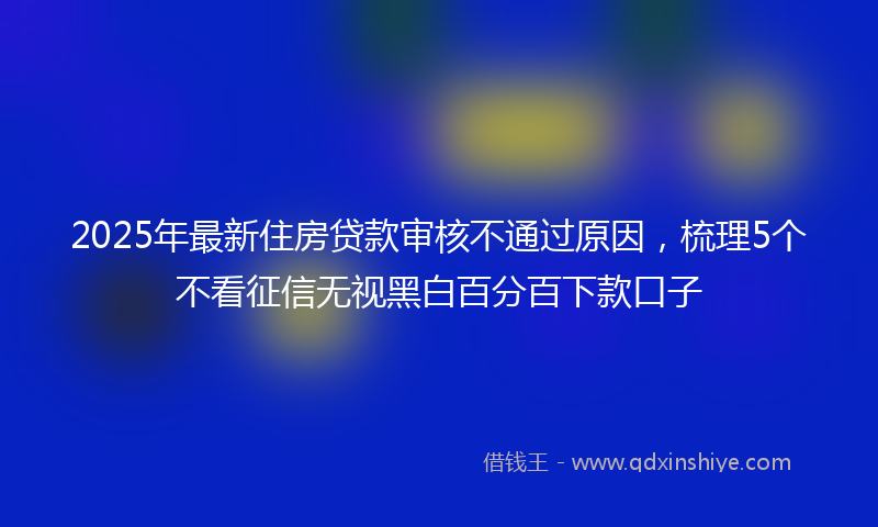 2025年最新住房贷款审核不通过原因，梳理5个不看征信无视黑白百分百下款口子
