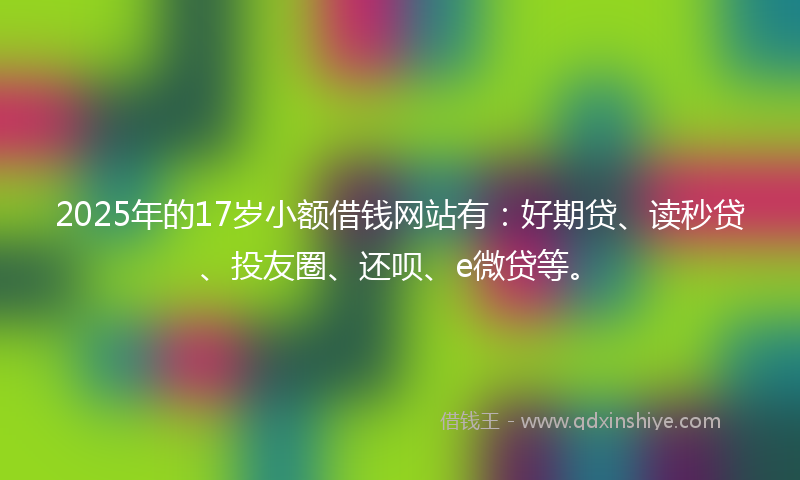 2025年的17岁小额借钱网站有：好期贷、读秒贷、投友圈、还呗、e微贷等。