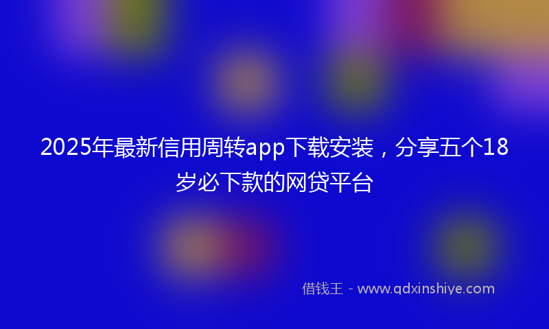 2025年最新信用周转app下载安装，分享五个18岁必下款的网贷平台