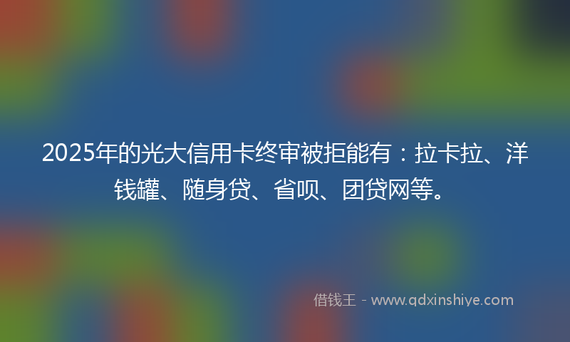 2025年的光大信用卡终审被拒能有：拉卡拉、洋钱罐、随身贷、省呗、团贷网等。