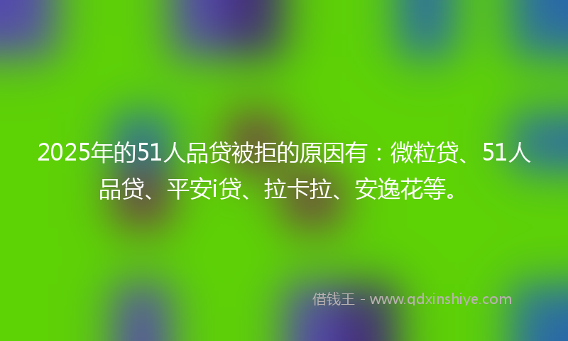 2025年的51人品贷被拒的原因有：微粒贷、51人品贷、平安i贷、拉卡拉、安逸花等。