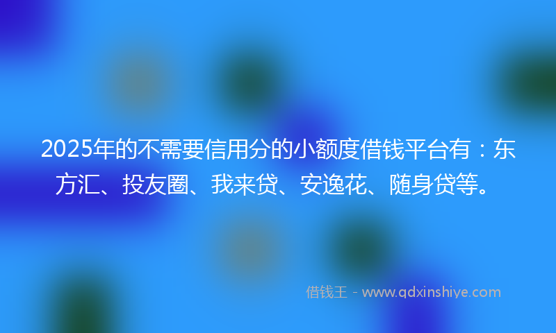 2025年的不需要信用分的小额度借钱平台有：东方汇、投友圈、我来贷、安逸花、随身贷等。