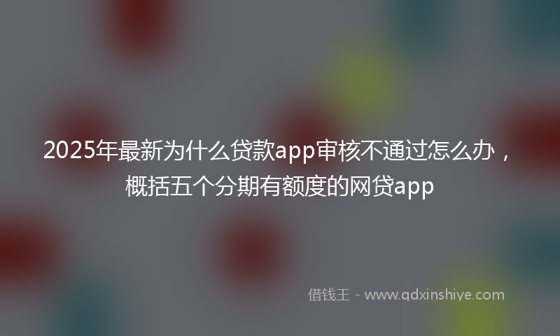 2025年最新为什么贷款app审核不通过怎么办，概括五个分期有额度的网贷app