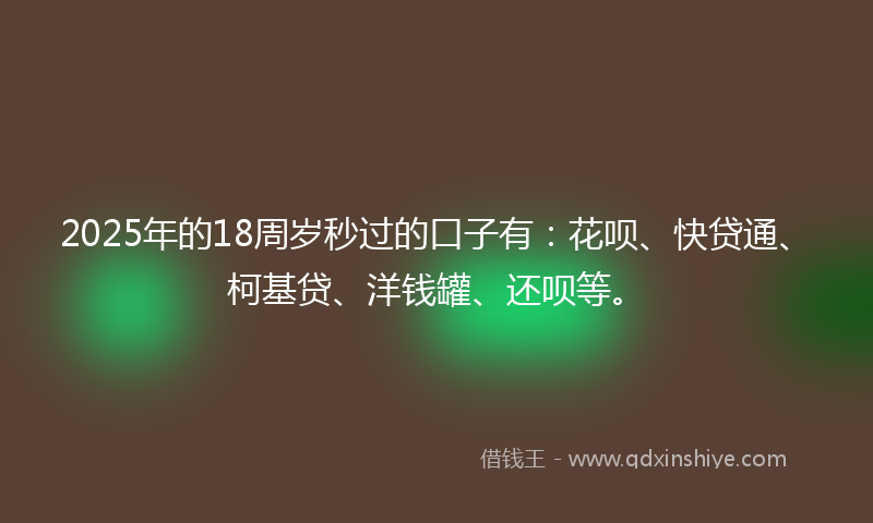 2025年的18周岁秒过的口子有：花呗、快贷通、柯基贷、洋钱罐、还呗等。