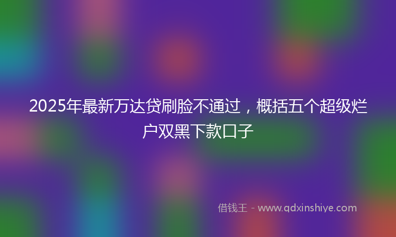 2025年最新万达贷刷脸不通过，概括五个超级烂户双黑下款口子