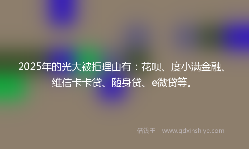 2025年的光大被拒理由有：花呗、度小满金融、维信卡卡贷、随身贷、e微贷等。