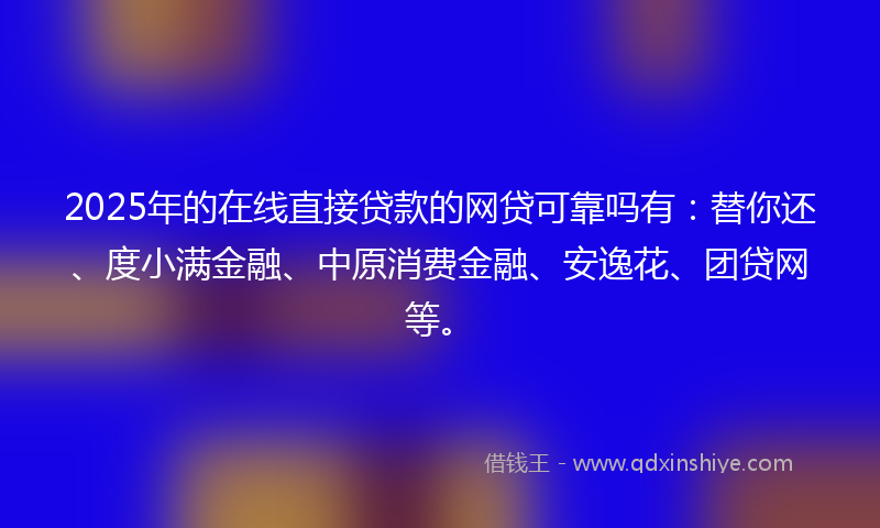 2025年的在线直接贷款的网贷可靠吗有：替你还、度小满金融、中原消费金融、安逸花、团贷网等。