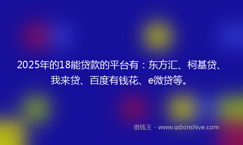 2025年的18能贷款的平台有：东方汇、柯基贷、我来贷、百度有钱花、e微贷等。