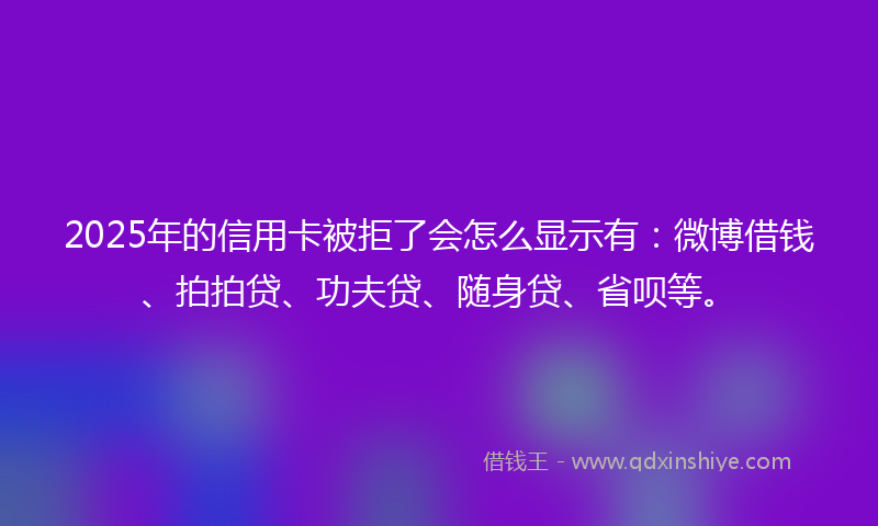 2025年的信用卡被拒了会怎么显示有：微博借钱、拍拍贷、功夫贷、随身贷、省呗等。