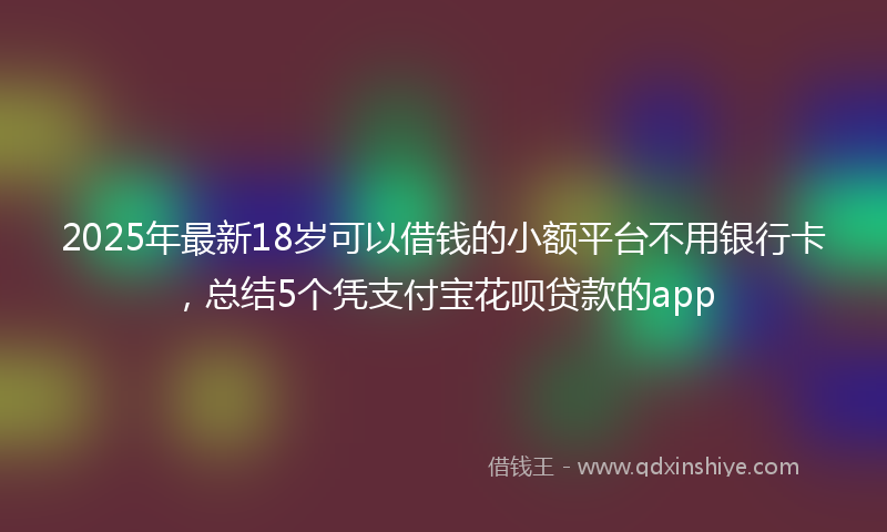 2025年最新18岁可以借钱的小额平台不用银行卡，总结5个凭支付宝花呗贷款的app