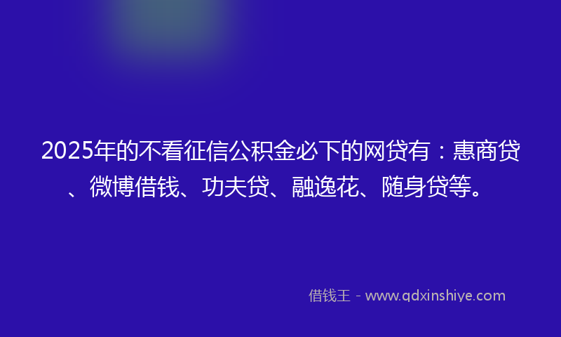 2025年的不看征信公积金必下的网贷有：惠商贷、微博借钱、功夫贷、融逸花、随身贷等。