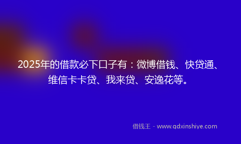 2025年的借款必下口子有：微博借钱、快贷通、维信卡卡贷、我来贷、安逸花等。