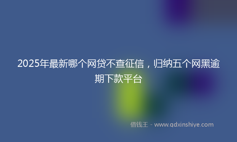 2025年最新哪个网贷不查征信，归纳五个网黑逾期下款平台