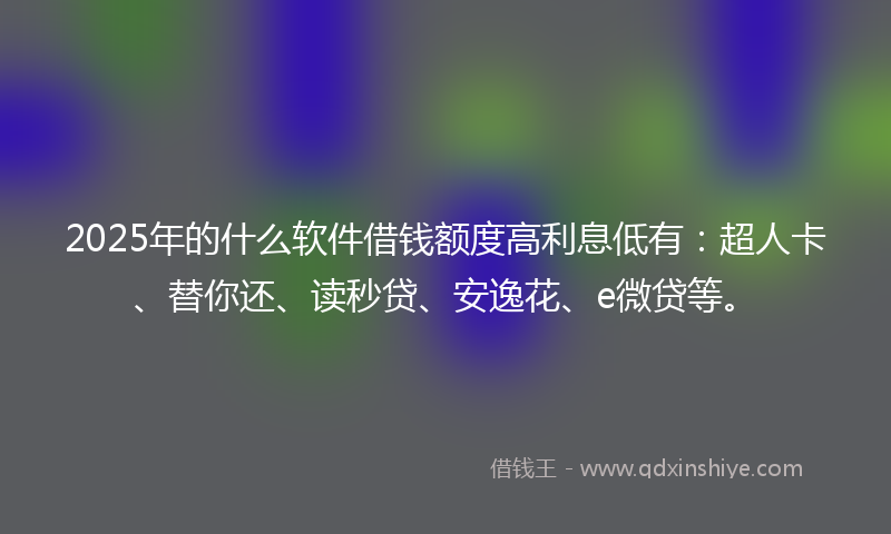 2025年的什么软件借钱额度高利息低有：超人卡、替你还、读秒贷、安逸花、e微贷等。