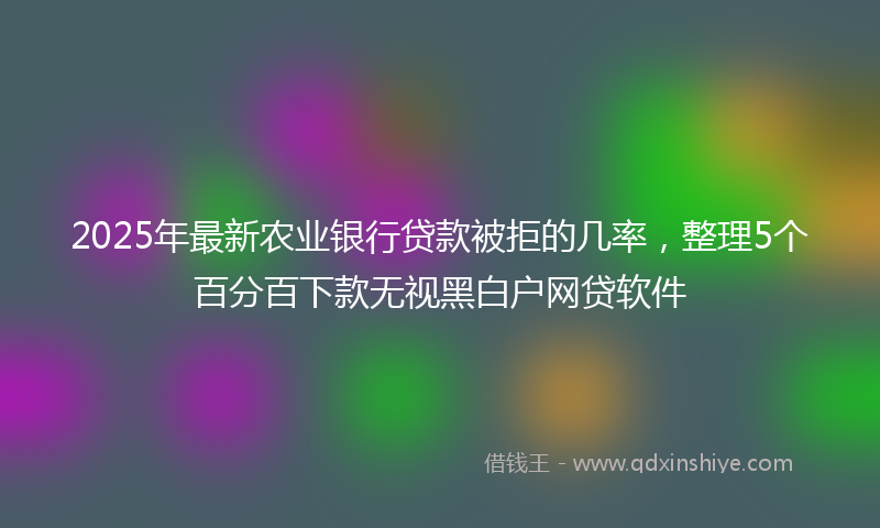 2025年最新农业银行贷款被拒的几率，整理5个百分百下款无视黑白户网贷软件