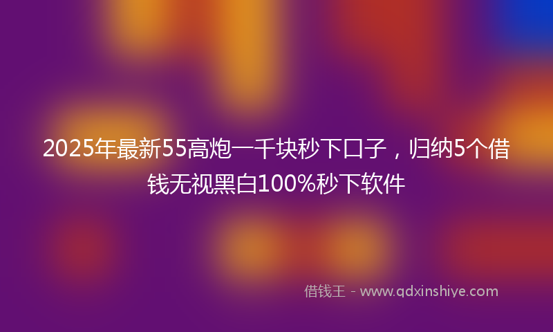 2025年最新55高炮一千块秒下口子，归纳5个借钱无视黑白100%秒下软件