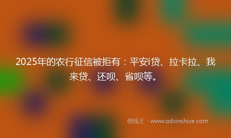 2025年的农行征信被拒有：平安i贷、拉卡拉、我来贷、还呗、省呗等。