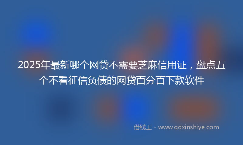 2025年最新哪个网贷不需要芝麻信用证，盘点五个不看征信负债的网贷百分百下款软件