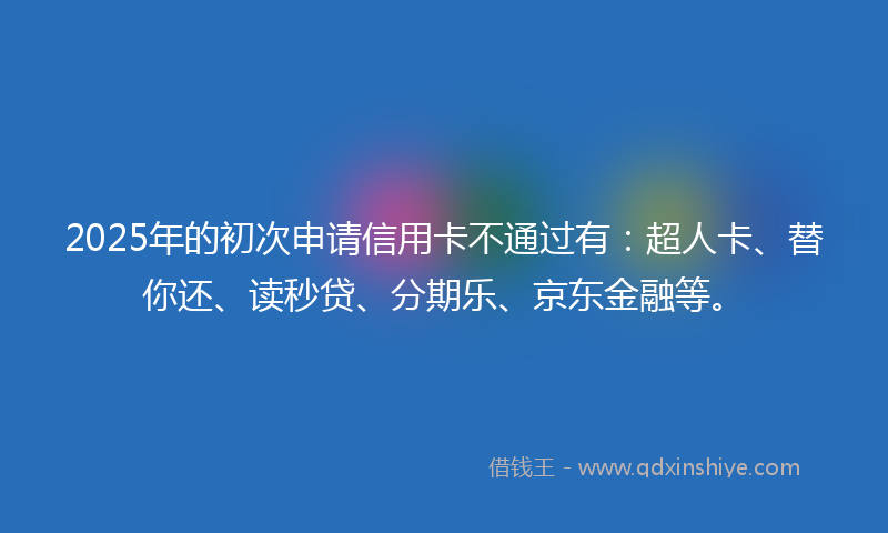 2025年的初次申请信用卡不通过有：超人卡、替你还、读秒贷、分期乐、京东金融等。
