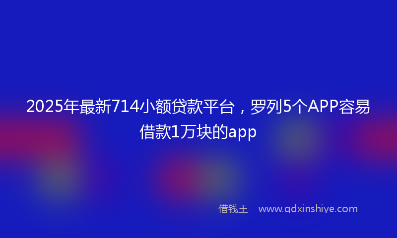 2025年最新714小额贷款平台，罗列5个APP容易借款1万块的app