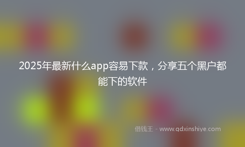 2025年最新什么app容易下款，分享五个黑户都能下的软件