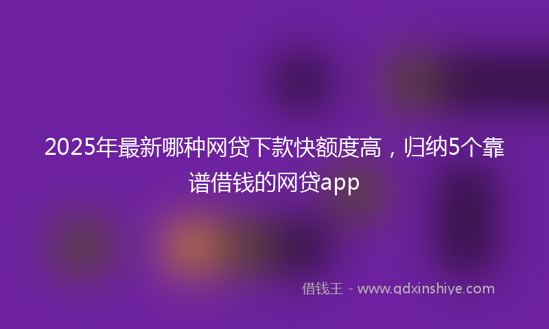 2025年最新哪种网贷下款快额度高，归纳5个靠谱借钱的网贷app