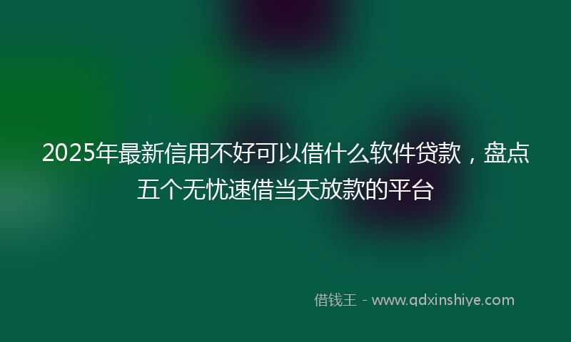 2025年最新信用不好可以借什么软件贷款，盘点五个无忧速借当天放款的平台