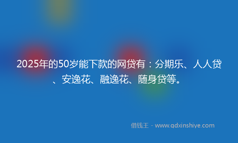 2025年的50岁能下款的网贷有：分期乐、人人贷、安逸花、融逸花、随身贷等。
