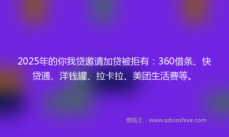 2025年的你我贷邀请加贷被拒有：360借条、快贷通、洋钱罐、拉卡拉、美团生活费等。