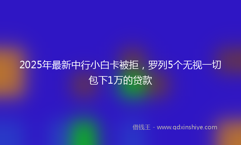 2025年最新中行小白卡被拒，罗列5个无视一切包下1万的贷款