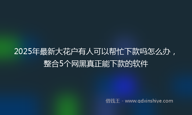 2025年最新大花户有人可以帮忙下款吗怎么办，整合5个网黑真正能下款的软件