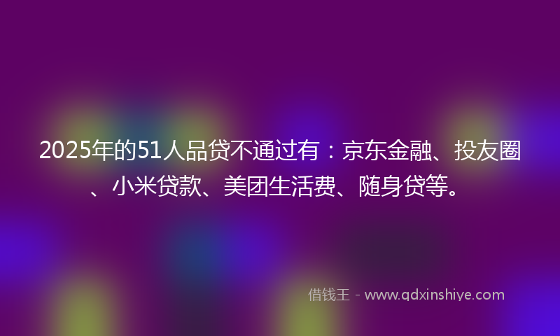 2025年的51人品贷不通过有：京东金融、投友圈、小米贷款、美团生活费、随身贷等。