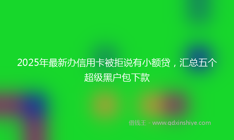 2025年最新办信用卡被拒说有小额贷，汇总五个超级黑户包下款