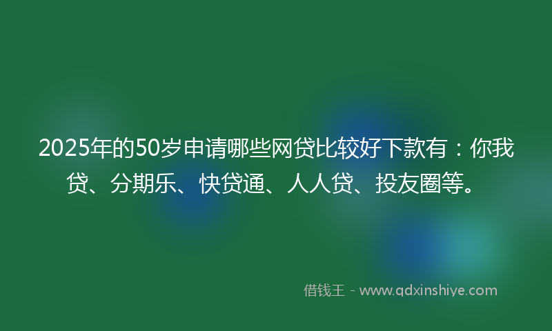 2025年的50岁申请哪些网贷比较好下款有：你我贷、分期乐、快贷通、人人贷、投友圈等。
