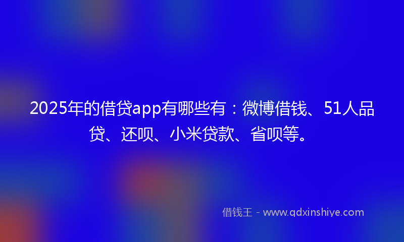 2025年的借贷app有哪些有：微博借钱、51人品贷、还呗、小米贷款、省呗等。