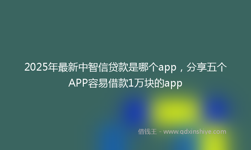 2025年最新中智信贷款是哪个app，分享五个APP容易借款1万块的app