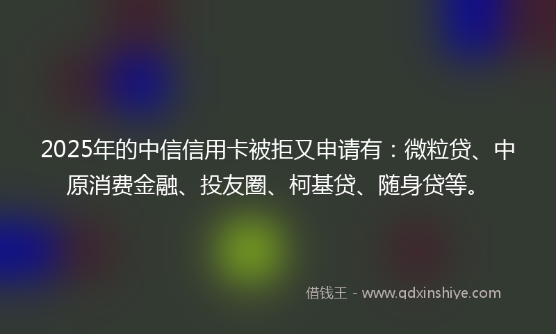 2025年的中信信用卡被拒又申请有：微粒贷、中原消费金融、投友圈、柯基贷、随身贷等。