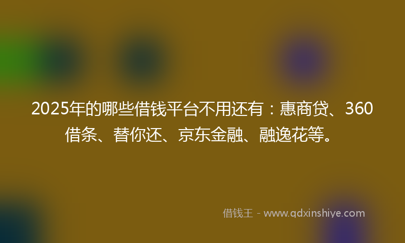 2025年的哪些借钱平台不用还有：惠商贷、360借条、替你还、京东金融、融逸花等。
