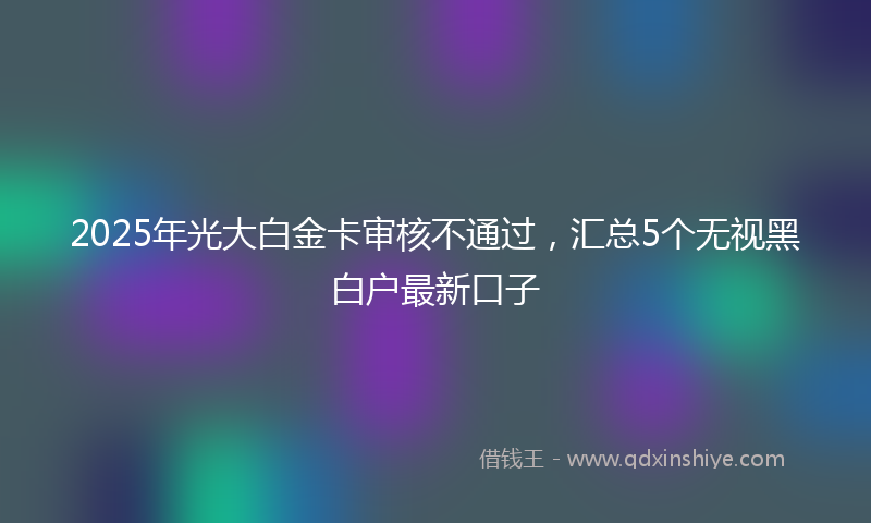 2025年光大白金卡审核不通过，汇总5个无视黑白户最新口子