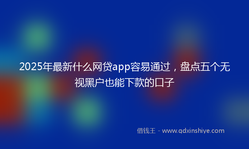2025年最新什么网贷app容易通过，盘点五个无视黑户也能下款的口子