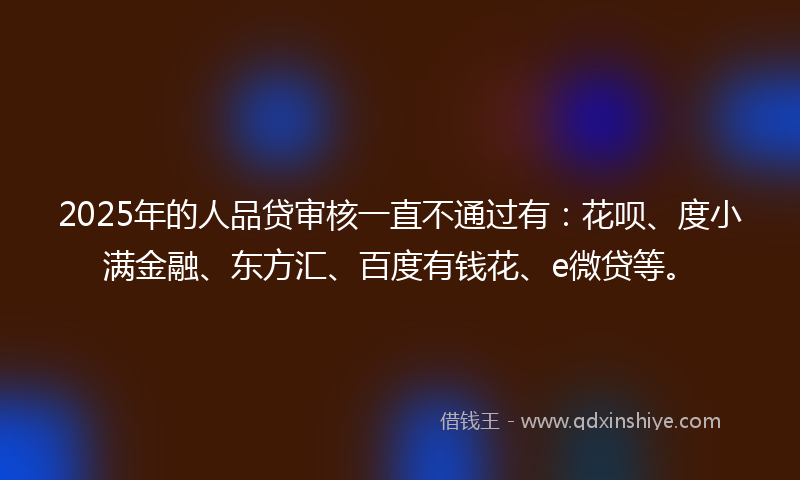 2025年的人品贷审核一直不通过有：花呗、度小满金融、东方汇、百度有钱花、e微贷等。