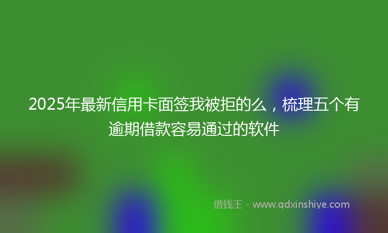 2025年最新信用卡面签我被拒的么，梳理五个有逾期借款容易通过的软件