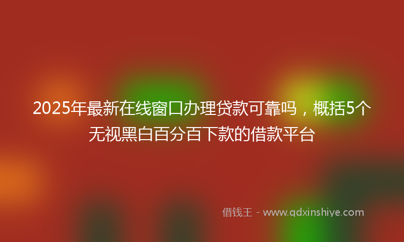 2025年最新在线窗口办理贷款可靠吗，概括5个无视黑白百分百下款的借款平台
