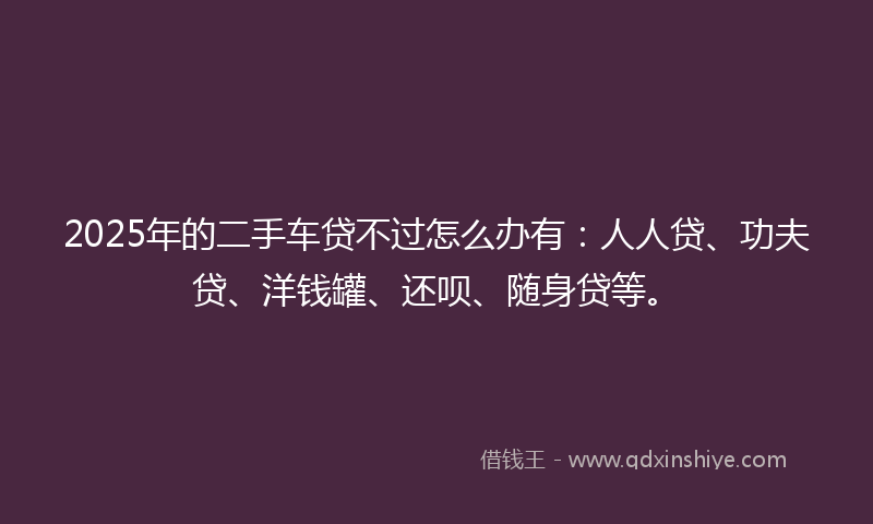 2025年的二手车贷不过怎么办有：人人贷、功夫贷、洋钱罐、还呗、随身贷等。