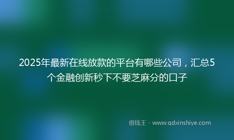 2025年最新在线放款的平台有哪些公司，汇总5个金融创新秒下不要芝麻分的口子