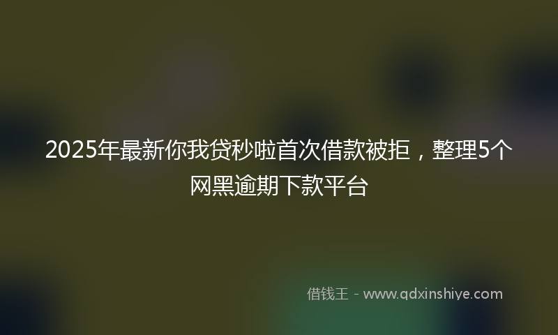 2025年最新你我贷秒啦首次借款被拒，整理5个网黑逾期下款平台