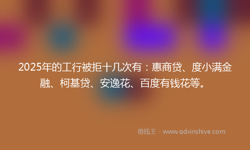 2025年的工行被拒十几次有：惠商贷、度小满金融、柯基贷、安逸花、百度有钱花等。