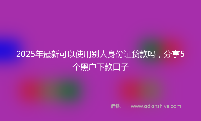 2025年最新可以使用别人身份证贷款吗，分享5个黑户下款口子