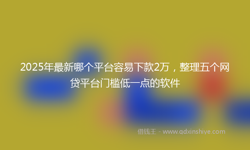 2025年最新哪个平台容易下款2万，整理五个网贷平台门槛低一点的软件